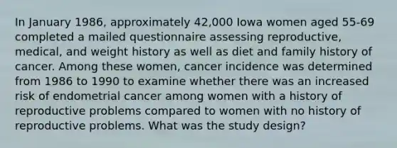 In January 1986, approximately 42,000 Iowa women aged 55-69 completed a mailed questionnaire assessing reproductive, medical, and weight history as well as diet and family history of cancer. Among these women, cancer incidence was determined from 1986 to 1990 to examine whether there was an increased risk of endometrial cancer among women with a history of reproductive problems compared to women with no history of reproductive problems. What was the study design?