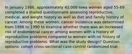 In January 1986, approximately 42,000 Iowa women aged 55-69 completed a mailed questionnaire assessing reproductive, medical, and weight history as well as diet and family history of cancer. Among these women, cancer incidence was determined from 1986 to 1990 to examine whether there was an increased risk of endometrial cancer among women with a history of reproductive problems compared to women with no history of reproductive problems. What was the study design? Question options: cohort cross-sectional case-control randomized trial