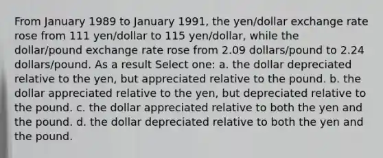 From January 1989 to January 1991, the yen/dollar exchange rate rose from 111 yen/dollar to 115 yen/dollar, while the dollar/pound exchange rate rose from 2.09 dollars/pound to 2.24 dollars/pound. As a result Select one: a. the dollar depreciated relative to the yen, but appreciated relative to the pound. b. the dollar appreciated relative to the yen, but depreciated relative to the pound. c. the dollar appreciated relative to both the yen and the pound. d. the dollar depreciated relative to both the yen and the pound.