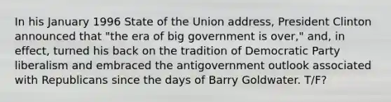 In his January 1996 State of the Union address, President Clinton announced that "the era of big government is over," and, in effect, turned his back on the tradition of Democratic Party liberalism and embraced the antigovernment outlook associated with Republicans since the days of Barry Goldwater. T/F?