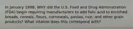 In January 1998, WHY did the U.S. Food and Drug Administration (FDA) begin requiring manufacturers to add folic acid to enriched breads, cereals, flours, cornmeals, pastas, rice, and other grain products? What vitamin does this correspond with?