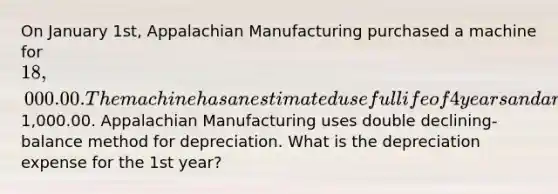 On January 1st, Appalachian Manufacturing purchased a machine for 18,000.00. The machine has an estimated useful life of 4 years and an estimated salvage value of1,000.00. Appalachian Manufacturing uses double declining-balance method for depreciation. What is the depreciation expense for the 1st year?