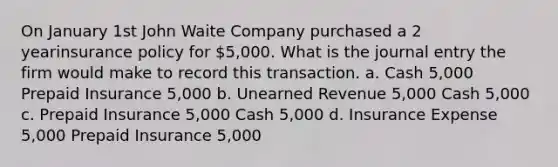 On January 1st John Waite Company purchased a 2 yearinsurance policy for 5,000. What is the journal entry the firm would make to record this transaction. a. Cash 5,000 Prepaid Insurance 5,000 b. Unearned Revenue 5,000 Cash 5,000 c. Prepaid Insurance 5,000 Cash 5,000 d. Insurance Expense 5,000 Prepaid Insurance 5,000