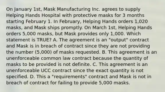 On January 1st, Mask Manufacturing Inc. agrees to supply Helping Hands Hospital with protective masks for 3 months starting February 1. In February, Helping Hands orders 1,020 masks, and Mask ships promptly. On March 1st, Helping Hands orders 5,000 masks, but Mask provides only 1,000. Which statement is TRUE? A. The agreement is an "output" contract and Mask is in breach of contract since they are not providing the number (5,000) of masks requested. B. This agreement is an unenforceable common law contract because the quantity of masks to be provided is not definite. C. This agreement is an unenforceable UCC contract since the exact quantity is not specified. D. This a "requirements" contract and Mask is not in breach of contract for failing to provide 5,000 masks.