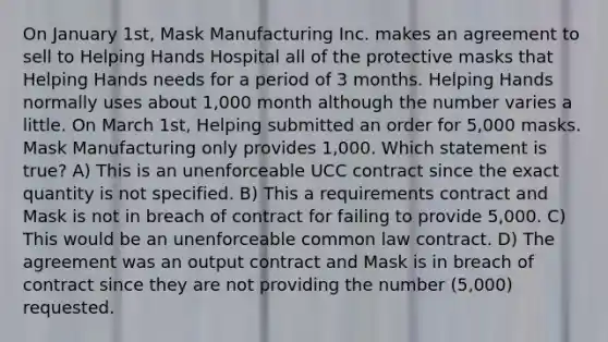 On January 1st, Mask Manufacturing Inc. makes an agreement to sell to Helping Hands Hospital all of the protective masks that Helping Hands needs for a period of 3 months. Helping Hands normally uses about 1,000 month although the number varies a little. On March 1st, Helping submitted an order for 5,000 masks. Mask Manufacturing only provides 1,000. Which statement is true? A) This is an unenforceable UCC contract since the exact quantity is not specified. B) This a requirements contract and Mask is not in breach of contract for failing to provide 5,000. C) This would be an unenforceable common law contract. D) The agreement was an output contract and Mask is in breach of contract since they are not providing the number (5,000) requested.