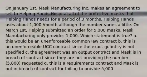 On January 1st, Mask Manufacturing Inc. makes an agreement to sell to Helping Hands Hospital all of the protective masks that Helping Hands needs for a period of 3 months. Helping Hands uses about 1,000 /month although the number varies a little. On March 1st, Helping submitted an order for 5,000 masks. Mask Manufacturing only provides 1,000. Which statement is true? a. this would be an unenforceable common law contract b. this is an unenforceable UCC contract since the exact quantity is not specified c. the agreement was an output contract and Mask is in breach of contract since they are not providing the number (5,000) requested d. this is a requirements contract and Mask is not in breach of contract for failing to provide 5,000