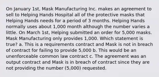 On January 1st, Mask Manufacturing Inc. makes an agreement to sell to Helping Hands Hospital all of the protective masks that Helping Hands needs for a period of 3 months. Helping Hands normally uses about 1,000 month although the number varies a little. On March 1st, Helping submitted an order for 5,000 masks. Mask Manufacturing only provides 1,000. Which statement is true? a. This is a requirements contract and Mask is not in breach of contract for failing to provide 5,000 b. This would be an unenforceable common law contract c. The agreement was an output contract and Mask is in breach of contract since they are not providing the number (5,000) requested.