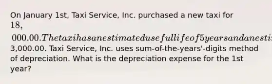 On January 1st, Taxi Service, Inc. purchased a new taxi for 18,000.00. The taxi has an estimated useful life of 5 years and an estimate salvage value of3,000.00. Taxi Service, Inc. uses sum-of-the-years'-digits method of depreciation. What is the depreciation expense for the 1st year?