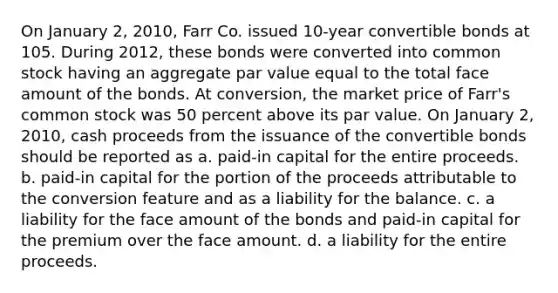 On January 2, 2010, Farr Co. issued 10-year convertible bonds at 105. During 2012, these bonds were converted into common stock having an aggregate par value equal to the total face amount of the bonds. At conversion, the market price of Farr's common stock was 50 percent above its par value. On January 2, 2010, cash proceeds from the issuance of the convertible bonds should be reported as a. paid-in capital for the entire proceeds. b. paid-in capital for the portion of the proceeds attributable to the conversion feature and as a liability for the balance. c. a liability for the face amount of the bonds and paid-in capital for the premium over the face amount. d. a liability for the entire proceeds.