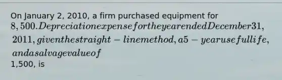 On January 2, 2010, a firm purchased equipment for 8,500. Depreciation expense for the year ended December 31, 2011, given the straight-line method, a 5-year useful life, and a salvage value of1,500, is