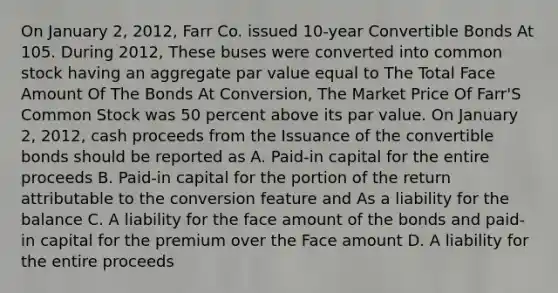 On January 2, 2012, Farr Co. issued 10-year Convertible Bonds At 105. During 2012, These buses were converted into common stock having an aggregate par value equal to The Total Face Amount Of The Bonds At Conversion, The Market Price Of Farr'S Common Stock was 50 percent above its par value. On January 2, 2012, cash proceeds from the Issuance of the convertible bonds should be reported as A. Paid-in capital for the entire proceeds B. Paid-in capital for the portion of the return attributable to the conversion feature and As a liability for the balance C. A liability for the face amount of the bonds and paid-in capital for the premium over the Face amount D. A liability for the entire proceeds