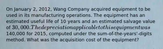 On January 2, 2012, Wang Company acquired equipment to be used in its manufacturing operations. The equipment has an estimated useful life of 10 years and an estimated salvage value of 30,000. The depreciation applicable to this equipment was140,000 for 2015, computed under the sum-of-the-years'-digits method. What was the acquisition cost of the equipment?