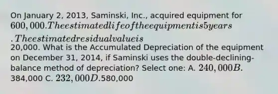 On January 2, 2013, Saminski, Inc., acquired equipment for 600,000. The estimated life of the equipment is 5 years. The estimated residual value is20,000. What is the Accumulated Depreciation of the equipment on December 31, 2014, if Saminski uses the double-declining-balance method of depreciation? Select one: A. 240,000 B.384,000 C. 232,000 D.580,000