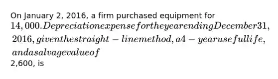 On January 2, 2016, a firm purchased equipment for 14,000. Depreciation expense for the year ending December 31, 2016, given the straight-line method, a 4-year useful life, and a salvage value of2,600, is