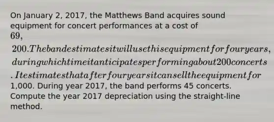 On January 2, 2017, the Matthews Band acquires sound equipment for concert performances at a cost of 69,200. The band estimates it will use this equipment for four years, during which time it anticipates performing about 200 concerts. It estimates that after four years it can sell the equipment for1,000. During year 2017, the band performs 45 concerts. Compute the year 2017 depreciation using the straight-line method.