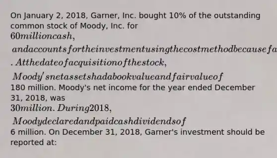 On January 2, 2018, Garner, Inc. bought 10% of the outstanding common stock of Moody, Inc. for 60 million cash, and accounts for the investment using the cost method because fair value is not readily determinable. At the date of acquisition of the stock, Moody's net assets had a book value and fair value of180 million. Moody's net income for the year ended December 31, 2018, was 30 million. During 2018, Moody declared and paid cash dividends of6 million. On December 31, 2018, Garner's investment should be reported at: