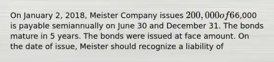 On January 2, 2018, Meister Company issues 200,000 of 6% bonds. Interest of6,000 is payable semiannually on June 30 and December 31. The bonds mature in 5 years. The bonds were issued at face amount. On the date of issue, Meister should recognize a liability of