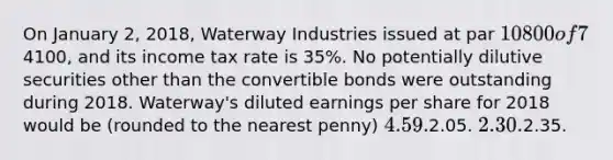 On January 2, 2018, Waterway Industries issued at par 10800 of 7% bonds convertible in total into 1000 shares of Waterway's common stock. No bonds were converted during 2018. Throughout 2018, Waterway had 1000 shares of common stock outstanding. Waterway's 2018 net income was4100, and its income tax rate is 35%. No potentially dilutive securities other than the convertible bonds were outstanding during 2018. Waterway's diluted earnings per share for 2018 would be (rounded to the nearest penny) 4.59.2.05. 2.30.2.35.