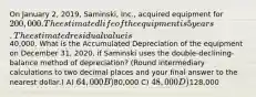 On January 2, 2019, Saminski, Inc., acquired equipment for 200,000. The estimated life of the equipment is 5 years. The estimated residual value is40,000. What is the Accumulated Depreciation of the equipment on December 31, 2020, if Saminski uses the double-declining-balance method of depreciation? (Round intermediary calculations to two decimal places and your final answer to the nearest dollar.) A) 64,000 B)80,000 C) 48,000 D)128,000