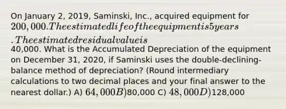 On January 2, 2019, Saminski, Inc., acquired equipment for 200,000. The estimated life of the equipment is 5 years. The estimated residual value is40,000. What is the Accumulated Depreciation of the equipment on December 31, 2020, if Saminski uses the double-declining-balance method of depreciation? (Round intermediary calculations to two decimal places and your final answer to the nearest dollar.) A) 64,000 B)80,000 C) 48,000 D)128,000