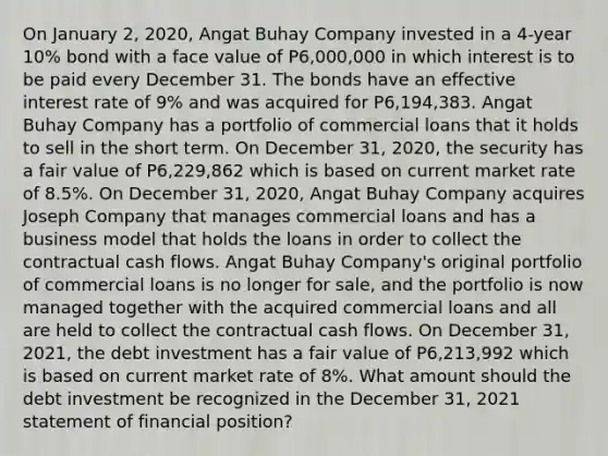 On January 2, 2020, Angat Buhay Company invested in a 4-year 10% bond with a face value of P6,000,000 in which interest is to be paid every December 31. The bonds have an effective interest rate of 9% and was acquired for P6,194,383. Angat Buhay Company has a portfolio of commercial loans that it holds to sell in the short term. On December 31, 2020, the security has a fair value of P6,229,862 which is based on current market rate of 8.5%. On December 31, 2020, Angat Buhay Company acquires Joseph Company that manages commercial loans and has a business model that holds the loans in order to collect the contractual cash flows. Angat Buhay Company's original portfolio of commercial loans is no longer for sale, and the portfolio is now managed together with the acquired commercial loans and all are held to collect the contractual cash flows. On December 31, 2021, the debt investment has a fair value of P6,213,992 which is based on current market rate of 8%. What amount should the debt investment be recognized in the December 31, 2021 statement of financial position?