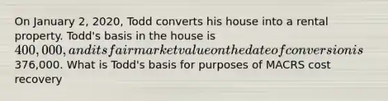 On January 2, 2020, Todd converts his house into a rental property. Todd's basis in the house is 400,000, and its fair market value on the date of conversion is376,000. What is Todd's basis for purposes of MACRS cost recovery