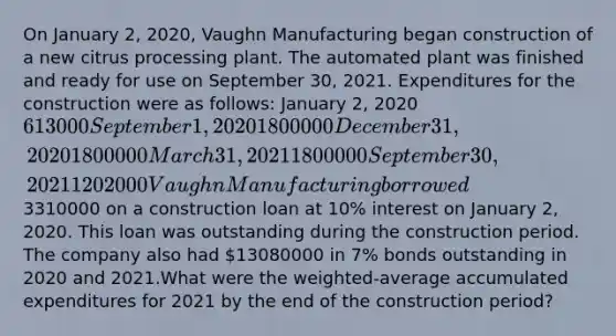 On January 2, 2020, Vaughn Manufacturing began construction of a new citrus processing plant. The automated plant was finished and ready for use on September 30, 2021. Expenditures for the construction were as follows: January 2, 2020613000 September 1, 20201800000 December 31, 20201800000 March 31, 20211800000 September 30, 20211202000 Vaughn Manufacturing borrowed3310000 on a construction loan at 10% interest on January 2, 2020. This loan was outstanding during the construction period. The company also had 13080000 in 7% bonds outstanding in 2020 and 2021.What were the weighted-average accumulated expenditures for 2021 by the end of the construction period?