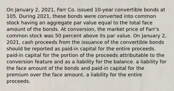 On January 2, 2021, Farr Co. issued 10-year convertible bonds at 105. During 2021, these bonds were converted into common stock having an aggregate par value equal to the total face amount of the bonds. At conversion, the market price of Farr's common stock was 50 percent above its par value. On January 2, 2021, cash proceeds from the issuance of the convertible bonds should be reported as paid-in capital for the entire proceeds. paid-in capital for the portion of the proceeds attributable to the conversion feature and as a liability for the balance. a liability for the face amount of the bonds and paid-in capital for the premium over the face amount. a liability for the entire proceeds.