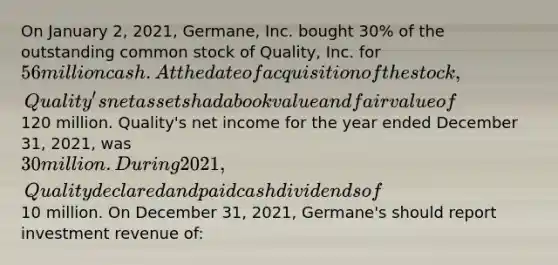 On January 2, 2021, Germane, Inc. bought 30% of the outstanding common stock of Quality, Inc. for 56 million cash. At the date of acquisition of the stock, Quality's net assets had a book value and fair value of120 million. Quality's net income for the year ended December 31, 2021, was 30 million. During 2021, Quality declared and paid cash dividends of10 million. On December 31, 2021, Germane's should report investment revenue of: