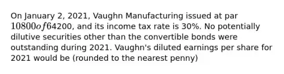 On January 2, 2021, Vaughn Manufacturing issued at par 10800 of 6% bonds convertible in total into 1000shares of Vaughn's common stock. No bonds were converted during 2021. Throughout 2021, Vaughn had 1000shares of common stock outstanding. Vaughn's 2021 net income was4200, and its income tax rate is 30%. No potentially dilutive securities other than the convertible bonds were outstanding during 2021. Vaughn's diluted earnings per share for 2021 would be (rounded to the nearest penny)