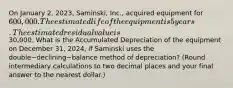 On January​ 2, 2023,​ Saminski, Inc., acquired equipment for​ 600,000. The estimated life of the equipment is 5 years. The estimated residual value is​30,000. What is the Accumulated Depreciation of the equipment on December​ 31, 2024, if Saminski uses the double−declining−balance method of​ depreciation? (Round intermediary calculations to two decimal places and your final answer to the nearest​ dollar.)