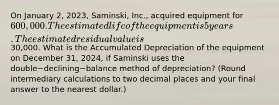 On January​ 2, 2023,​ Saminski, Inc., acquired equipment for​ 600,000. The estimated life of the equipment is 5 years. The estimated residual value is​30,000. What is the Accumulated Depreciation of the equipment on December​ 31, 2024, if Saminski uses the double−declining−balance method of​ depreciation? (Round intermediary calculations to two decimal places and your final answer to the nearest​ dollar.)