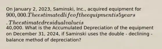 On January​ 2, 2023,​ Saminski, Inc., acquired equipment for 900,000. The estimated life of the equipment is 5 years. The estimated residual value is40,000. What is the Accumulated Depreciation of the equipment on December​ 31, 2024, if Saminski uses the double - declining - balance method of​ depreciation?