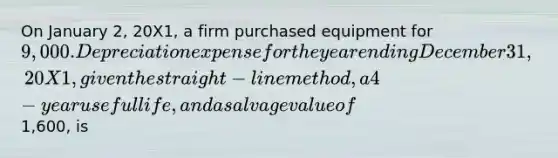 On January 2, 20X1, a firm purchased equipment for 9,000. Depreciation expense for the year ending December 31, 20X1, given the straight-line method, a 4-year useful life, and a salvage value of1,600, is