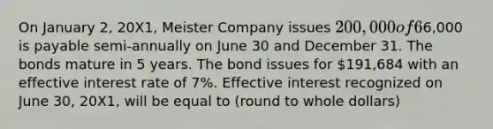 On January 2, 20X1, Meister Company issues 200,000 of 6% bonds. Interest of6,000 is payable semi-annually on June 30 and December 31. The bonds mature in 5 years. The bond issues for 191,684 with an effective interest rate of 7%. Effective interest recognized on June 30, 20X1, will be equal to (round to whole dollars)