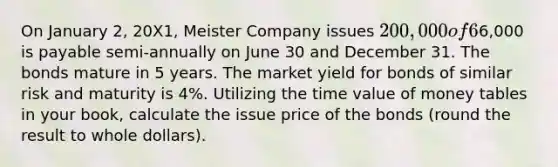 On January 2, 20X1, Meister Company issues 200,000 of 6% bonds. Interest of6,000 is payable semi-annually on June 30 and December 31. The bonds mature in 5 years. The market yield for bonds of similar risk and maturity is 4%. Utilizing the time value of money tables in your book, calculate the issue price of the bonds (round the result to whole dollars).