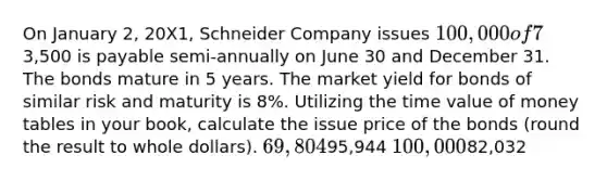 On January 2, 20X1, Schneider Company issues 100,000 of 7% bonds. Interest of3,500 is payable semi-annually on June 30 and December 31. The bonds mature in 5 years. The market yield for bonds of similar risk and maturity is 8%. Utilizing the time value of money tables in your book, calculate the issue price of the bonds (round the result to whole dollars). 69,80495,944 100,00082,032