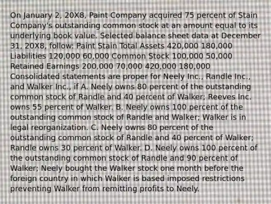 On January 2, 20X8, Paint Company acquired 75 percent of Stain Company's outstanding common stock at an amount equal to its underlying book value. Selected balance sheet data at December 31, 20X8, follow: Paint Stain Total Assets 420,000 180,000 Liabilities 120,000 60,000 Common Stock 100,000 50,000 Retained Earnings 200,000 70,000 420,000 180,000 Consolidated statements are proper for Neely Inc., Randle Inc., and Walker Inc., if A. Neely owns 80 percent of the outstanding common stock of Randle and 40 percent of Walker; Reeves Inc. owns 55 percent of Walker. B. Neely owns 100 percent of the outstanding common stock of Randle and Walker; Walker is in legal reorganization. C. Neely owns 80 percent of the outstanding common stock of Randle and 40 percent of Walker; Randle owns 30 percent of Walker. D. Neely owns 100 percent of the outstanding common stock of Randle and 90 percent of Walker; Neely bought the Walker stock one month before the foreign country in which Walker is based imposed restrictions preventing Walker from remitting profits to Neely.