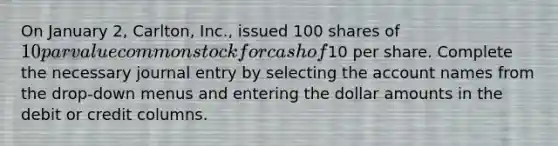 On January 2, Carlton, Inc., issued 100 shares of 10 par value common stock for cash of10 per share. Complete the necessary journal entry by selecting the account names from the drop-down menus and entering the dollar amounts in the debit or credit columns.