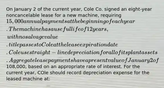 On January 2 of the current year, Cole Co. signed an eight-year noncancelable lease for a new machine, requiring 15,000 annual payments at the beginning of each year. The machine has a useful life of 12 years, with no salvage value. title passes to Cole at the lease expiration date. Cole use straight-line depreciation for all of its plant assets. Aggregate lease payments have a present value of January 2 of108,000, based on an appropriate rate of interest. For the current year, COle should record depreciation expense for the leased machine at: