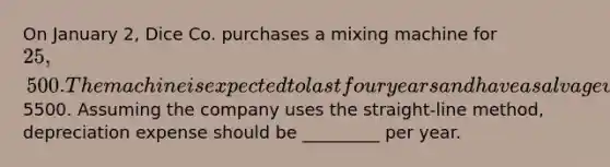 On January 2, Dice Co. purchases a mixing machine for 25,500. The machine is expected to last four years and have a salvage value of5500. Assuming the company uses the straight-line method, depreciation expense should be _________ per year.