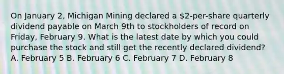 On January 2, Michigan Mining declared a 2-per-share quarterly dividend payable on March 9th to stockholders of record on Friday, February 9. What is the latest date by which you could purchase the stock and still get the recently declared dividend? A. February 5 B. February 6 C. February 7 D. February 8