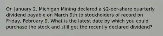 On January 2, Michigan Mining declared a 2-per-share quarterly dividend payable on March 9th to stockholders of record on Friday, February 9. What is the latest date by which you could purchase the stock and still get the recently declared dividend?