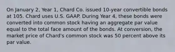 On January 2, Year 1, Chard Co. issued 10-year convertible bonds at 105. Chard uses U.S. GAAP. During Year 4, these bonds were converted into common stock having an aggregate par value equal to the total face amount of the bonds. At conversion, the market price of Chard's common stock was 50 percent above its par value.