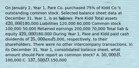 On January 2, Year 1, Pare Co. purchased 75% of Kidd Co.'s outstanding common stock. Selected balance sheet data at December 31, Year 1, is as follows: Pare Kidd Total assets 420,000180,000 Liabilities 120,000 60,000 Common stock 100,000 50,000 Retained earnings 200,000 70,000 Total liab & equity 420,000180,000 During Year 1, Pare and Kidd paid cash dividends of 25,000 and5,000, respectively, to their shareholders. There were no other intercompany transactions. In its December 31, Year 1, consolidated balance sheet, what amount should Pare report as common stock? A. 50,000 B.100,000 C. 137,500 D.150,000