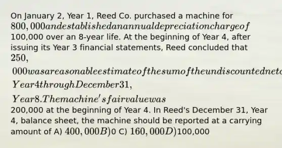 On January 2, Year 1, Reed Co. purchased a machine for 800,000 and established an annual depreciation charge of100,000 over an 8-year life. At the beginning of Year 4, after issuing its Year 3 financial statements, Reed concluded that 250,000 was a reasonable estimate of the sum of the undiscounted net cash inflows expected to be recovered through use of the machine for the period January 1, Year 4 through December 31, Year 8. The machine's fair value was200,000 at the beginning of Year 4. In Reed's December 31, Year 4, balance sheet, the machine should be reported at a carrying amount of A) 400,000 B)0 C) 160,000 D)100,000