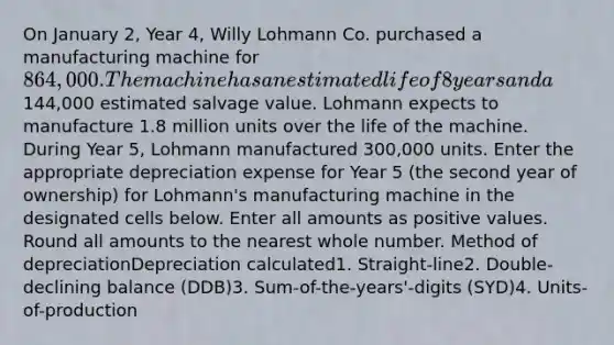 On January 2, Year 4, Willy Lohmann Co. purchased a manufacturing machine for 864,000. The machine has an estimated life of 8 years and a144,000 estimated salvage value. Lohmann expects to manufacture 1.8 million units over the life of the machine. During Year 5, Lohmann manufactured 300,000 units. Enter the appropriate depreciation expense for Year 5 (the second year of ownership) for Lohmann's manufacturing machine in the designated cells below. Enter all amounts as positive values. Round all amounts to the nearest whole number. Method of depreciationDepreciation calculated1. Straight-line2. Double-declining balance (DDB)3. Sum-of-the-years'-digits (SYD)4. Units-of-production