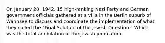 On January 20, 1942, 15 high-ranking Nazi Party and German government officials gathered at a villa in the Berlin suburb of Wannsee to discuss and coordinate the implementation of what they called the "Final Solution of the Jewish Question." Which was the total annhilation of the jewish population.