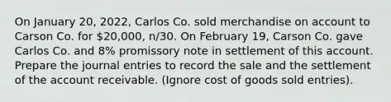 On January 20, 2022, Carlos Co. sold merchandise on account to Carson Co. for 20,000, n/30. On February 19, Carson Co. gave Carlos Co. and 8% promissory note in settlement of this account. Prepare the <a href='https://www.questionai.com/knowledge/k7UlY65VeM-journal-entries' class='anchor-knowledge'>journal entries</a> to record the sale and the settlement of the account receivable. (Ignore cost of goods sold entries).