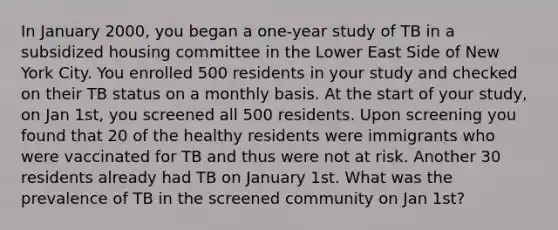 In January 2000, you began a one-year study of TB in a subsidized housing committee in the Lower East Side of New York City. You enrolled 500 residents in your study and checked on their TB status on a monthly basis. At the start of your study, on Jan 1st, you screened all 500 residents. Upon screening you found that 20 of the healthy residents were immigrants who were vaccinated for TB and thus were not at risk. Another 30 residents already had TB on January 1st. What was the prevalence of TB in the screened community on Jan 1st?